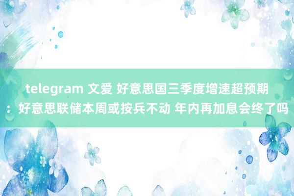 telegram 文爱 好意思国三季度增速超预期：好意思联储本周或按兵不动 年内再加息会终了吗