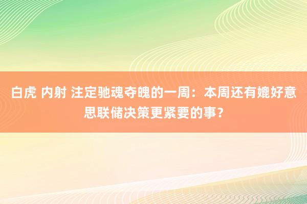 白虎 内射 注定驰魂夺魄的一周：本周还有媲好意思联储决策更紧要的事？