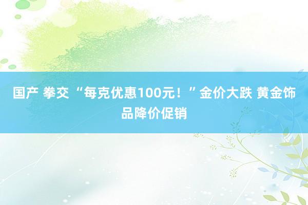 国产 拳交 “每克优惠100元！”金价大跌 黄金饰品降价促销
