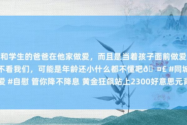和学生的爸爸在他家做爱，而且是当着孩子面前做爱，太刺激了，孩子完全不看我们，可能是年龄还小什么都不懂吧🤣 #同城 #文爱 #自慰 管你降不降息 黄金狂飙站上2300好意思元背后：已视好意思联储为无物？