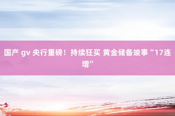 国产 gv 央行重磅！持续狂买 黄金储备竣事“17连增”