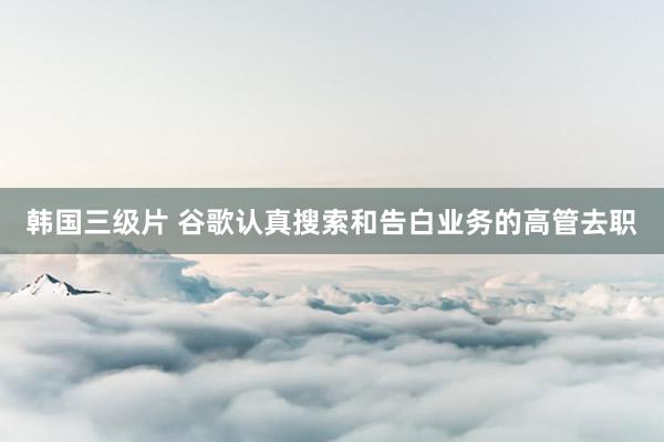 韩国三级片 谷歌认真搜索和告白业务的高管去职
