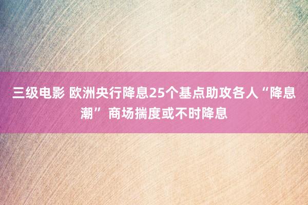 三级电影 欧洲央行降息25个基点助攻各人“降息潮” 商场揣度或不时降息