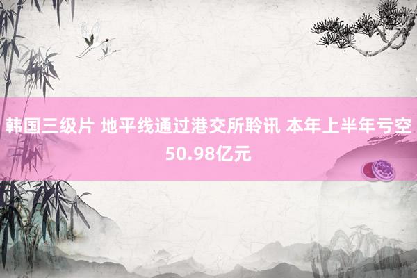 韩国三级片 地平线通过港交所聆讯 本年上半年亏空50.98亿元
