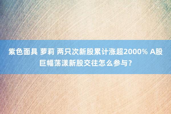 紫色面具 萝莉 两只次新股累计涨超2000% A股巨幅荡漾新股交往怎么参与？
