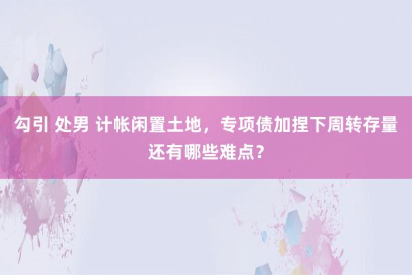 勾引 处男 计帐闲置土地，专项债加捏下周转存量还有哪些难点？