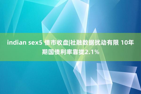 indian sex5 债市收盘|社融数据扰动有限 10年期国债利率靠拢2.1%