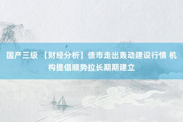 国产三级 【财经分析】债市走出轰动建设行情 机构提倡顺势拉长期期建立