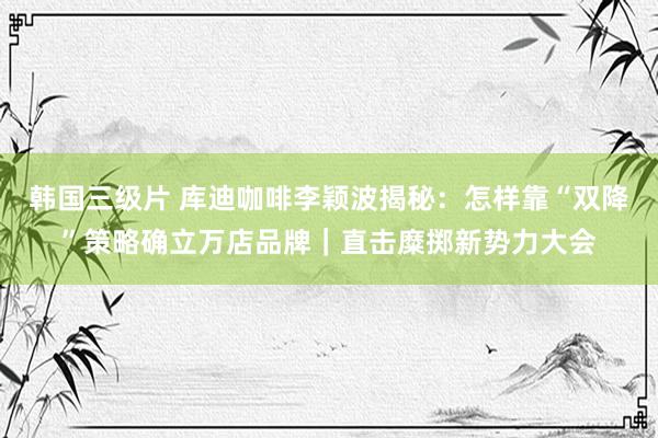 韩国三级片 库迪咖啡李颖波揭秘：怎样靠“双降”策略确立万店品牌｜直击糜掷新势力大会