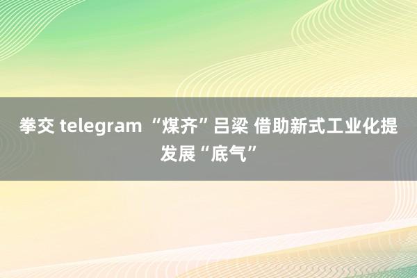 拳交 telegram “煤齐”吕梁 借助新式工业化提发展“底气”