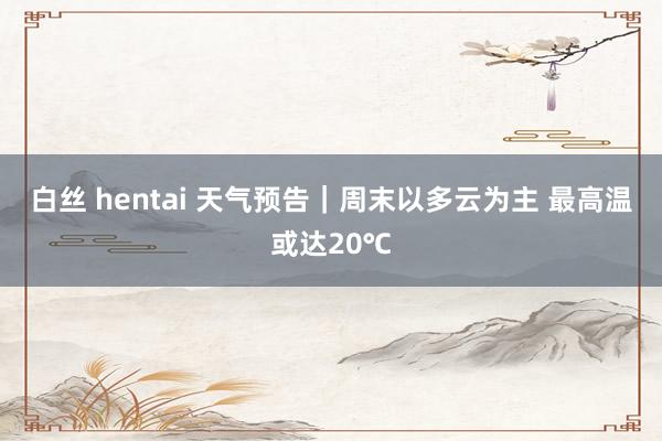 白丝 hentai 天气预告｜周末以多云为主 最高温或达20℃