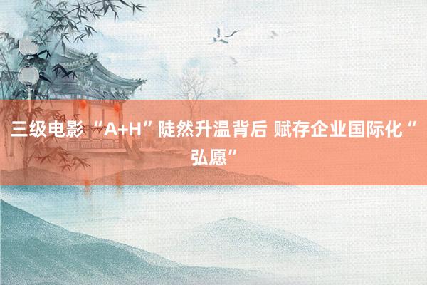 三级电影 “A+H”陡然升温背后 赋存企业国际化“弘愿”