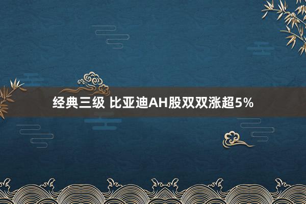 经典三级 比亚迪AH股双双涨超5%