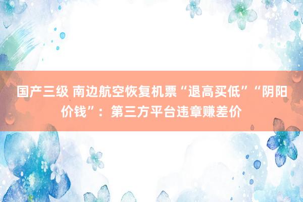 国产三级 南边航空恢复机票“退高买低”“阴阳价钱”：第三方平台违章赚差价