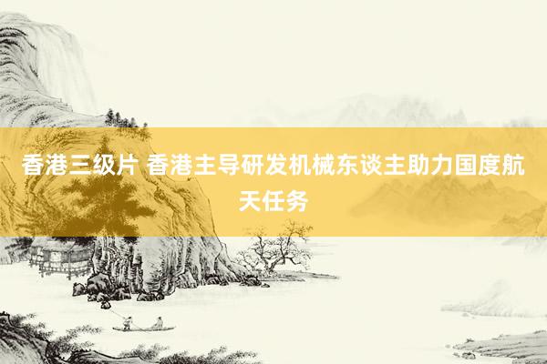 香港三级片 香港主导研发机械东谈主助力国度航天任务