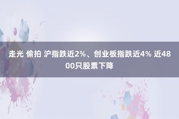 走光 偷拍 沪指跌近2%、创业板指跌近4% 近4800只股票下降