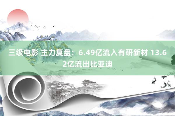 三级电影 主力复盘：6.49亿流入有研新材 13.62亿流出比亚迪