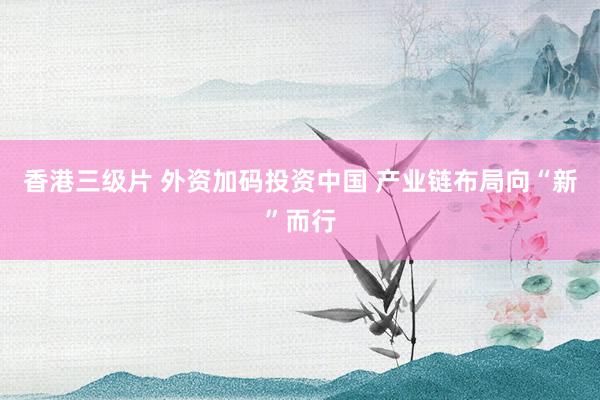 香港三级片 外资加码投资中国 产业链布局向“新”而行