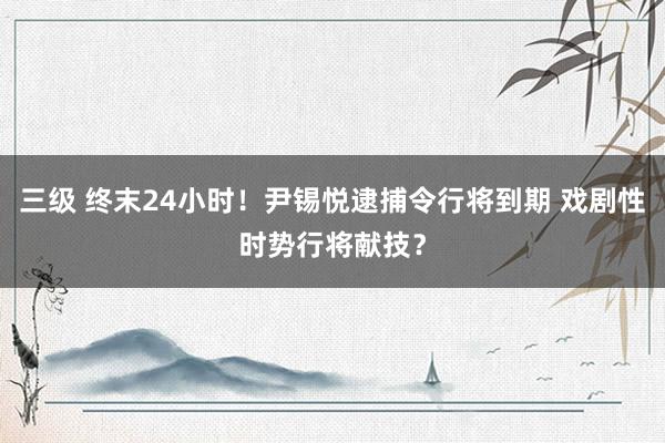三级 终末24小时！尹锡悦逮捕令行将到期 戏剧性时势行将献技？