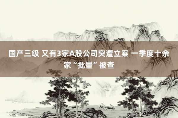 国产三级 又有3家A股公司突遭立案 一季度十余家“批量”被查