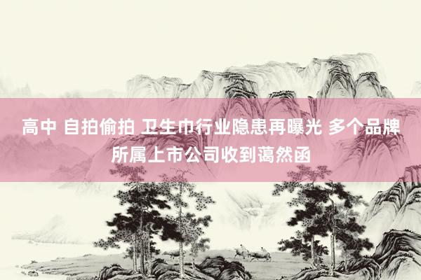 高中 自拍偷拍 卫生巾行业隐患再曝光 多个品牌所属上市公司收到蔼然函