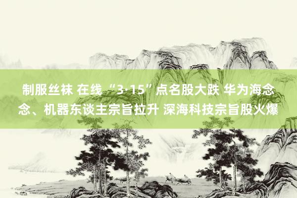 制服丝袜 在线 “3·15”点名股大跌 华为海念念、机器东谈主宗旨拉升 深海科技宗旨股火爆