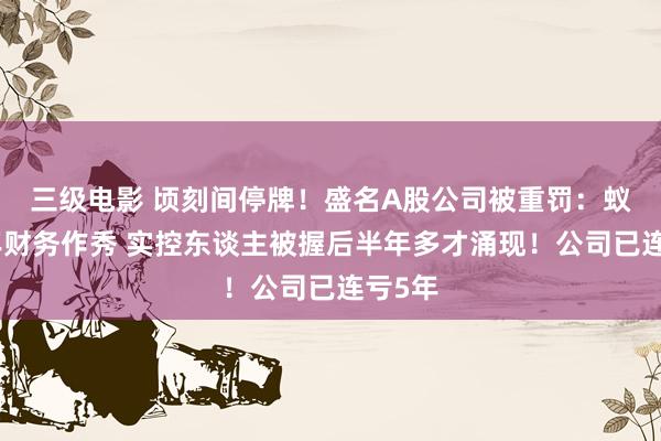 三级电影 顷刻间停牌！盛名A股公司被重罚：蚁合多年财务作秀 实控东谈主被握后半年多才涌现！公司已连亏5年