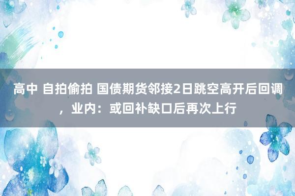 高中 自拍偷拍 国债期货邻接2日跳空高开后回调，业内：或回补缺口后再次上行