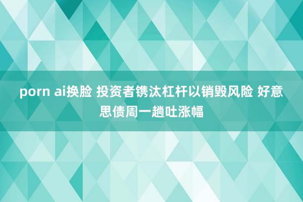 porn ai换脸 投资者镌汰杠杆以销毁风险 好意思债周一趟吐涨幅