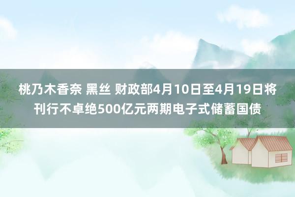 桃乃木香奈 黑丝 财政部4月10日至4月19日将刊行不卓绝500亿元两期电子式储蓄国债